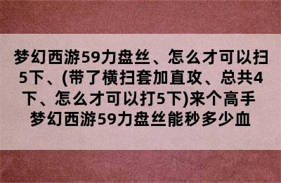 梦幻西游59力盘丝、怎么才可以扫5下、(带了横扫套加直攻、总共4下、怎么才可以打5下)来个高手 梦幻西游59力盘丝能秒多少血